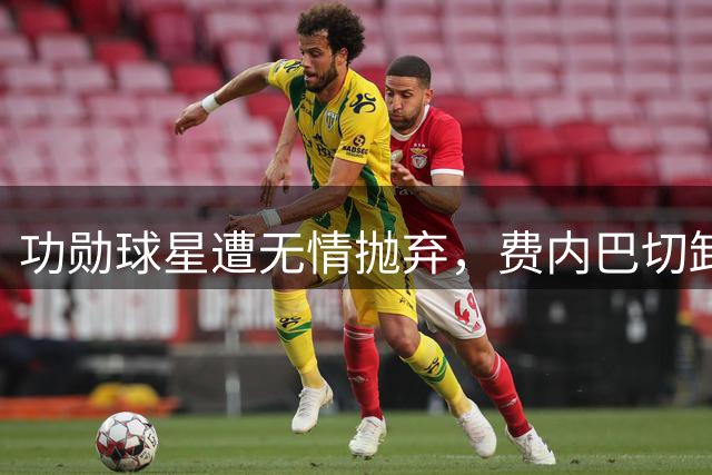 功勋球星遭无情抛弃，费内巴切卸磨杀驴引发争议