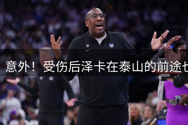 意外！受伤后泽卡在泰山的前途也变得更加扑朔迷离，引发热议