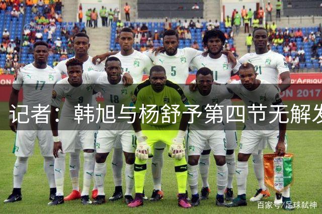 记者：韩旭与杨舒予第四节无解发挥 罗欣棫最后三分也足够硬气